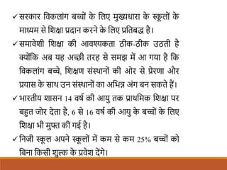  सरकार शवकलांग बच्ों क
े शलए मुख्यधारा क
े स्क
ू लों क
े
माध्यम से शिक्षा प्रदान करने क
े शलए प्रशतबद्ध है।
 समावेिी शिक्षा की आवश्यकता ठीक-ठीक उठती है
क्ोंशक अब यह अच्छी तरह से समझ में आ गया है शक
शवकलांग बच्े, शिक्षण संस्थानों की ओर से प्रेरणा और
प्रयास क
े साथ उन संस्थानों का अशभन्न अंग बन सकते हैं।
 भारतीय िासन 14 वषि की आयु तक प्राथशमक शिक्षा पर
बहत जोर देता है, 6 से 16 वषि की आयु क
े बच्ों क
े शलए
शिक्षा भी मुफ्त की गई है।
 शनजी स्क
ू ल अपने स्क
ू लों में कम से कम 25% बच्ों को
शबना शकसी िुल्क क
े प्रवेि देंगे।
 