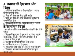 A. बचपन की देखिाल और
शिक्षा
1. समेशकत बाल शवकास सेवा कायििम मनाया
जाएगा चलाया जाए।
2. शििु की देखभाल क
ें द्र खोले जाएं ।
3. शििु की देखभाल और शिक्षा क
ें द्र पूरी तरह
बाल क
ें शद्रत हो ।
4. कायििमों में स्थानीय समुदाय का पूरा सहयोग
शमले।
B. प्राथशमक शिक्षा
1.14 वषि तक शवद्यालय में सभी बच्े भती और शटक
े
रहे। ।
2. शिक्षा की गुणवत्ता में सुधार हो 3. शिक्षा पद्धशत
बाल क
ें शद्रत हो और गशतशवशध आधाररत हो ।
4. कक्षा में फ
े ल ना हो । I.
5. मूल्ांकन वषि भर में फ
ै ला शदया जाए।
6. िारीररक दंि हटा शदया जाए।
7. ऑपरेिन ब्लैक बोिि की योजना लागू की जाए।
8. शवद्यालय का वातावरण और प्रोत्साहन युि
बनाया जाए।
 