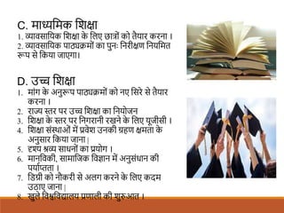 C. माध्यशमक शिक्षा
1. व्यावसाशयक शिक्षा क
े शलए छात्रों को तैयार करना ।
2. व्यावसाशयक पाठ्यिमों का पुनः शनरीक्षण शनयशमत
रूप से शकया जाएगा।
D. उच् शिक्षा
1. मांग क
े अनुरूप पाठ्यिमों को नए शसरे से तैयार
करना ।
2. राज्य स्तर पर उच् शिक्षा का शनयोजन
3. शिक्षा क
े स्तर पर शनगरानी रखने क
े शलए यूजीसी ।
4. शिक्षा संस्थाओं में प्रवेि उनकी ग्रहण क्षमता क
े
अनुसार शकया जाना |
5. दृश्य श्रव्य साधनों का प्रयोग ।
6. मानशवकी, सामाशजक शवज्ञान में अनुसंधान की
पयािप्तता ।
7. शिग्री को नौकरी से अलग करने क
े शलए कदम
उठाए जाना |
8. खुले शवश्वशवद्यालय प्रणाली की िुरुआत ।
 