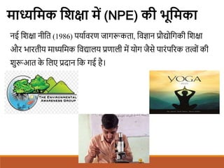 माध्यशमक शिक्षा में (NPE) की िूशमका
नई शिक्षा नीशत (1986) पयािवरण जागरूकता, शवज्ञान प्रौद्योशगकी शिक्षा
और भारतीय माध्यशमक शवद्यालय प्रणाली में योग जैसे पारंपररक तत्वों की
िुरूआत क
े शलए प्रदान शक गई है।
 