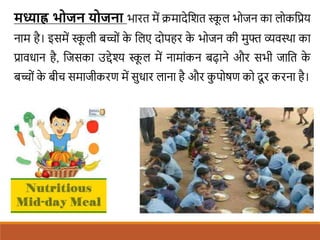 मध्याह्न ि जन य जना भारत में िमादेशित स्क
ू ल भोजन का लोकशप्रय
नाम है। इसमें स्क
ू ली बच्ों क
े शलए दोपहर क
े भोजन की मुफ्त व्यवस्था का
प्रावधान है, शजसका उद्देश्य स्क
ू ल में नामांकन बढाने और सभी जाशत क
े
बच्ों क
े बीच समाजीकरण में सुधार लाना है और क
ु पोषण को दू र करना है।
 