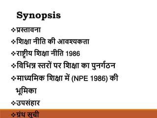 Synopsis
प्रस्तावना
शिक्षा नीशि की आवश्यकिा
राष्ट्रीय शिक्षा नीशि 1986
शवशिन्न स्तर ों पर शिक्षा का पुन्गठनन
माध्यशमक शिक्षा में (NPE 1986) की
िूशमका
उपसोंहार
ग्रोंथ सूची
 