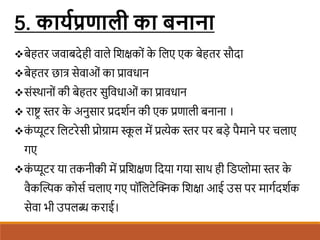 5. कायगठप्रणाली का बनाना
बेहतर जवाबदेही वाले शिक्षकों क
े शलए एक बेहतर सौदा
बेहतर छात्र सेवाओं का प्रावधान
संस्थानों की बेहतर सुशवधाओं का प्रावधान
 राष्ट्र स्तर क
े अनुसार प्रदििन की एक प्रणाली बनाना ।
क
ं प्यूटर शलटरेसी प्रोग्राम स्क
ू ल में प्रत्येक स्तर पर बडे पैमाने पर चलाए
गए
क
ं प्यूटर या तकनीकी में प्रशिक्षण शदया गया साथ ही शिप्लोमा स्तर क
े
वैकखल्पक कोसि चलाए गए पॉशलटेखिक शिक्षा आई उस पर मागिदििक
सेवा भी उपलब्ध कराई।
 