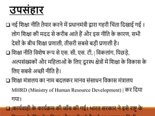  नई शिक्षा नीशत तैयार करने में प्रधानमंत्री िारा गहरी शचंता शदखाई गई ।
लोग शिक्षा की मदद से करीब आते हैं और इस नीशत क
े कारण, सभी
देिों क
े बीच शिक्षा प्रणाली, तीसरी सबसे बडी प्रणाली है।
 शिक्षा नीशत शविेष रूप से एस. सी, एस. टी, | शवकलांग, शपछडे,
अल्पसंख्यकों और मशहलाओं क
े शलए दू रस्थ क्षेत्रों में शिक्षा क
े शवकास क
े
शलए सबसे अच्छी नीशत है।
 शिक्षा मंत्रालय का नाम बदलकर मानव संसाधन शवकास मंत्रालय
MHRD (Ministry of Human Resource Development) | कर शदया
गया।
 |कायिवाही क
े कायििम की जााँच की गई। भारत सरकार ने इसे राष्ट्र क
े
उपसोंहार
 