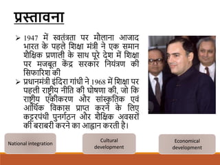 प्रस्तावना
 1947 में स्वतंत्रता पर मौलाना आजाद
भारत क
े पहले शिक्षा मंत्री ने एक समान
िैशक्षक प्रणाली क
े साथ पूरे देि में शिक्षा
पर मजबूत क
ें द्र सरकार शनयंत्रण की
शसफाररि की
 प्रधानमंत्री इंशदरा गांधी ने 1968 में शिक्षा पर
पहली राष्ट्र ीय नीशत की घोषणा की, जो शक
राष्ट्र ीय एकीकरण और सांस्क
ृ शतक एवं
आशथिक शवकास प्राप्त करने क
े शलए
कट्टरपंथी पुनगिठन और िैशक्षक अवसरों
की बराबरी करने का आह्वान करती है।
National integration
Cultural
development
Economical
development
 