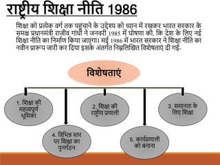 राष्ट्रीय शिक्षा नीशि 1986
शिक्षा को प्रत्येक वगि तक पहंचाने क
े उद्देश्य को ध्यान में रखकर भारत सरकार क
े
समक्ष प्रधानमंत्री राजीव गांधी ने जनवरी 1985 में घोषणा की, शक देि क
े शलए नई
शिक्षा नीशत का शनमािण शकया जाएगा। मई 1986 में भारत सरकार ने शिक्षा नीशत का
नवीन प्रारूप जारी कर शदया इसक
े अंतगित शनम्नशलखखत शविेषताएं दी गई-
शविेषिाएों
1. शिक्षा की
महत्वपूणि
भूशमका
2. शिक्षा की
राष्ट्र ीय प्रणाली
3. समानता क
े
शलए शिक्षा
4. शवशभन्न स्तर
पर शिक्षा का
पुनगिठन
5. कायिप्रणाली
को बनाना
 