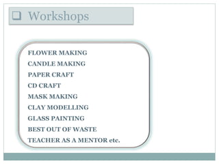  Workshops
FLOWER MAKING
CANDLE MAKING
PAPER CRAFT
CD CRAFT
MASK MAKING
CLAY MODELLING
GLASS PAINTING
BEST OUT OF WASTE
TEACHER AS A MENTOR etc.
 