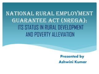 NATIONAL RURAL EMPLOYMENT
  GUARANTEE ACT (NREGA):
    ITS STATUS IN RURAL DEVELOPMENT
        AND POVERTY ALLEVIATION


                      Presented by:
                     Ashwini Kumar
 