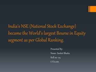 India’s NSE (National Stock Exchange)
became the World’s largest Bourse in Equity
segment as per Global Ranking.
Presented By:
Name- Sanket Bhatia.
Roll no- 04
t.Y b.com
 