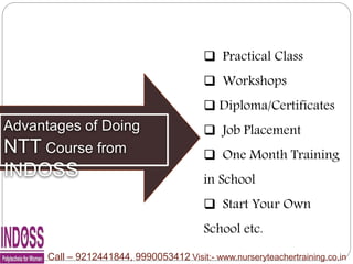 Advantages of Doing
NTT Course from
INDOSS
 Practical Class
 Workshops
 Diploma/Certificates
 Job Placement
 One Month Training
in School
 Start Your Own
School etc.
Call – 9212441844, 9990053412 Visit:- www.nurseryteachertraining.co.in
 
