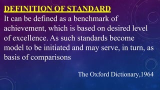DEFINITION OF STANDARD
It can be defined as a benchmark of
achievement, which is based on desired level
of excellence. As such standards become
model to be initiated and may serve, in turn, as
basis of comparisons
The Oxford Dictionary,1964
 