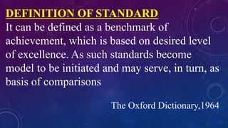 DEFINITION OF STANDARD
It can be defined as a benchmark of
achievement, which is based on desired level
of excellence. As such standards become
model to be initiated and may serve, in turn, as
basis of comparisons
The Oxford Dictionary,1964
 