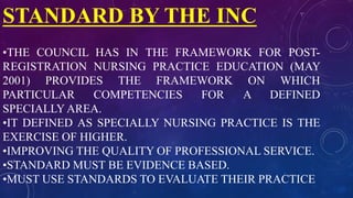 STANDARD BY THE INC
•THE COUNCIL HAS IN THE FRAMEWORK FOR POST-
REGISTRATION NURSING PRACTICE EDUCATION (MAY
2001) PROVIDES THE FRAMEWORK ON WHICH
PARTICULAR COMPETENCIES FOR A DEFINED
SPECIALLY AREA.
•IT DEFINED AS SPECIALLY NURSING PRACTICE IS THE
EXERCISE OF HIGHER.
•IMPROVING THE QUALITY OF PROFESSIONAL SERVICE.
•STANDARD MUST BE EVIDENCE BASED.
•MUST USE STANDARDS TO EVALUATE THEIR PRACTICE
 