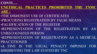 CONTI….
UNETHICAL PRACTICES PROHIBITED THE TNMC
ARE :
•THE DISHONEST USE OF CERTIFICATES
•PROCURING REGISTRATION BY FALSE MEANS
•FALSIFICATION OF THE REGISTER
•REPRESENTATION OF THE REGISTRATION BY AN
UNRECOGNIZED PERSON
•REPRESENTATION OF REGISTRATION AS A MEDICAL
PRACTITIONER
•A FINE IS THE USUAL PENALTY IMPOSED FOR
DISOBEYING THE LAW STATED BY TNC
 