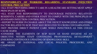 RESPONSIBILITY OF WORKERS REGARDING STANDARD INFECTION
CONTROL PRECAUTION
•ALL STAFF PROVIDING DIRECT CARE IN A HEALTHCARE SETTING MUST APPLY
PRINCIPLES OF SCIPS.
•ALL STAFF HAS RESPONSIBILITY TO ENCOURAGE PATIENTS/ RELATIVES/
RESIDENTS, CARERS AND OTHER STAFF TO COMPLY WITH THE PRINCIPLES OF
STANDARD INFECTION CONTROL PRECAUTION.
• REPORT TO NURSE IN CHARGE ABOUT THE DEFICIT KNOWLEDGE AND OTHER
FACTOR RELATED TO SCIP, THAT MAY RESULTED TO CROSS CONTAMINATION.
•NOT PROVIDE DIRECT PATIENT CARE WHILE INFECTIOUS AS THIS COULD
CAUSE HARM.
•CONSIDER THE ELEMENTS OF SCIP SUCH AS HAND HYGIENE AS AN
OBJECTIVE WITHIN STAFF CONTINUING PROFESSIONAL DEVELOPMENT
ENSURING CONTINUOUS UPDATING OF KNOWLEDGE SKILL
•BE AWARE OF NATIONAL AND LOCAL POLICIES, PROCEDURE, AND
CAMPAIGNS
 