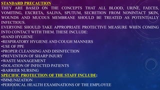 STANDARD PRECAUTION
THEY ARE BASED ON THE CONCEPTS THAT ALL BLOOD, URINE, FAECES,
VOMITING, EXCRETA, SALIVA, SPUTUM, SECRETION FROM NONINTACT SKIN,
WOUNDS AND MUCOUS MEMBRANE SHOULD BE TREATED AS POTENTIALLY
INFECTIOUS.
EVERYONE SHOULD TAKE APPROPRIATE PROTECTIVE MEASURE WHEN COMING
INTO CONTACT WITH THEM. THESE INCLUDE:
•HAND HYGIENE
•RESPIRATORY HYGIENE AND COUGH MANNERS
•USE OF PPE
•PROPER CLEANSING AND DISINFECTION
•PREVENTION OF SHARP INJURY
•WASTE MANAGEMENT
•ISOLATION OF INFECTED PATIENTS
•BARRIER NURSING
SPECIFIC PROTECTION OF THE STAFF INCLUDE:
•IMMUNIZATION
•PERIODICAL HEALTH EXAMINATIONS OF THE EMPLOYEE
 