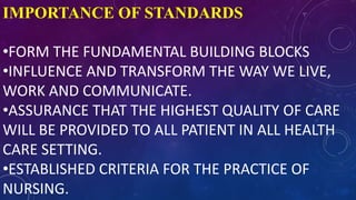 IMPORTANCE OF STANDARDS
•FORM THE FUNDAMENTAL BUILDING BLOCKS
•INFLUENCE AND TRANSFORM THE WAY WE LIVE,
WORK AND COMMUNICATE.
•ASSURANCE THAT THE HIGHEST QUALITY OF CARE
WILL BE PROVIDED TO ALL PATIENT IN ALL HEALTH
CARE SETTING.
•ESTABLISHED CRITERIA FOR THE PRACTICE OF
NURSING.
 