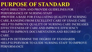 PURPOSE OF STANDARD
•GIVE DIRECTION AND PROVIDE GUIDELINES FOR
PERFORMANCE OF NURSING STAFF
•PROVIDE A BASE FOR EVALUATING QUALITY OF NURSING
CARE, RANGING FROM EXCELLENT CARE OF USAGE CARE
•HELP TO IMPROVE QUALITY OF NURSING CARE INCREASES
EFFECTIVENESS OF CARE AND IMPROVE EFFICIENCY
•HELP TO IMPROVE DOCUMENTATION AND RECORD OF
CARE.
•HELP IN DETERMINE THE DEGREE OF STANDARDS
•HELP SUPERVISOR TO GUIDE NURSING STAFF TO IMPROVE
PERFORMANCE
 