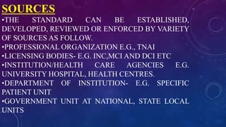 SOURCES
•THE STANDARD CAN BE ESTABLISHED,
DEVELOPED, REVIEWED OR ENFORCED BY VARIETY
OF SOURCES AS FOLLOW.
•PROFESSIONAL ORGANIZATION E.G., TNAI
•LICENSING BODIES- E.G. INC,MCI AND DCI ETC
•INSTITUTION/HEALTH CARE AGENCIES E.G.
UNIVERSITY HOSPITAL, HEALTH CENTRES.
•DEPARTMENT OF INSTITUTION- E.G. SPECIFIC
PATIENT UNIT
•GOVERNMENT UNIT AT NATIONAL, STATE LOCAL
UNITS
 