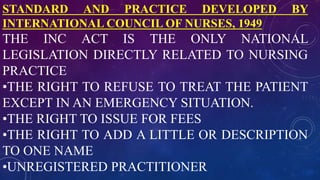 STANDARD AND PRACTICE DEVELOPED BY
INTERNATIONAL COUNCIL OF NURSES, 1949
THE INC ACT IS THE ONLY NATIONAL
LEGISLATION DIRECTLY RELATED TO NURSING
PRACTICE
•THE RIGHT TO REFUSE TO TREAT THE PATIENT
EXCEPT IN AN EMERGENCY SITUATION.
•THE RIGHT TO ISSUE FOR FEES
•THE RIGHT TO ADD A LITTLE OR DESCRIPTION
TO ONE NAME
•UNREGISTERED PRACTITIONER
 