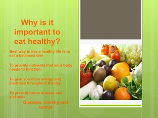 Why is it
important to
eat healthy?
• Best way to live a healthy life is to
eat a balanced diet
• To provide nutrients that your body
needs to function
• To give you more energy and
alertness throughout the day
• To prevent future disease and
sickness
• Diabetes, obesity and
cancer
 