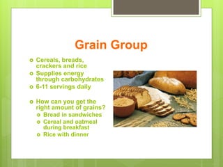 Grain Group
 Cereals, breads,
crackers and rice
 Supplies energy
through carbohydrates
 6-11 servings daily
 How can you get the
right amount of grains?
 Bread in sandwiches
 Cereal and oatmeal
during breakfast
 Rice with dinner
 