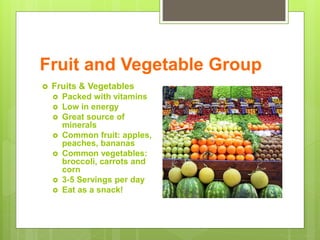 Fruit and Vegetable Group
 Fruits & Vegetables
 Packed with vitamins
 Low in energy
 Great source of
minerals
 Common fruit: apples,
peaches, bananas
 Common vegetables:
broccoli, carrots and
corn
 3-5 Servings per day
 Eat as a snack!
 