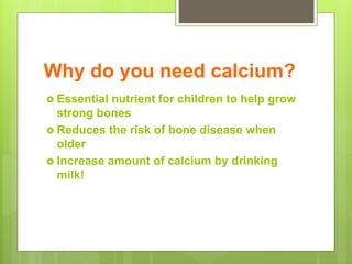 Why do you need calcium?
 Essential nutrient for children to help grow
strong bones
 Reduces the risk of bone disease when
older
 Increase amount of calcium by drinking
milk!
 