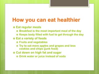How you can eat healthier
 Eat regular meals
 Breakfast is the most important meal of the day
 Keeps body filled with fuel to get through the day
 Eat a variety of foods
 Fruits and vegetables
 Try to eat more apples and grapes and less
cookies and chips (junk food)
 Cut down on high fat and sugar
 Drink water or juice instead of soda
 