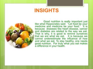 INSIGHTS
Good nutrition is really important just
like what Hippocrates said: “Let food be your
medicine and medicine be your food.” It is
because diseases like heart disease, cancer
and diabetes are related to the way we eat.
That is why, it is good to remind ourselves
that we are what we eat. It is because we
cannot underestimate the influence of how
and what we eat. To stay healthy, one needs
good nutrition. For truly what you eat makes
a difference in your health.
 