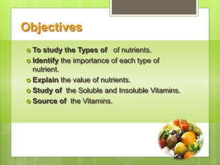 Objectives
 To study the Types of of nutrients.
 Identify the importance of each type of
nutrient.
 Explain the value of nutrients.
 Study of the Soluble and Insoluble Vitamins.
 Source of the Vitamins.
 