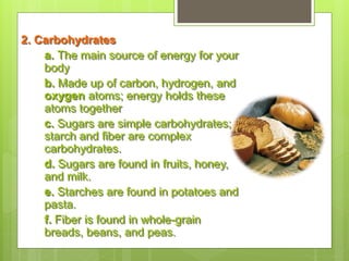 2. Carbohydrates
a. The main source of energy for your
body
b. Made up of carbon, hydrogen, and
oxygen atoms; energy holds these
atoms together
c. Sugars are simple carbohydrates;
starch and fiber are complex
carbohydrates.
d. Sugars are found in fruits, honey,
and milk.
e. Starches are found in potatoes and
pasta.
f. Fiber is found in whole-grain
breads, beans, and peas.
 