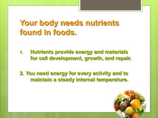 Your body needs nutrients
found in foods.
1. Nutrients provide energy and materials
for cell development, growth, and repair.
2. You need energy for every activity and to
maintain a steady internal temperature.
 