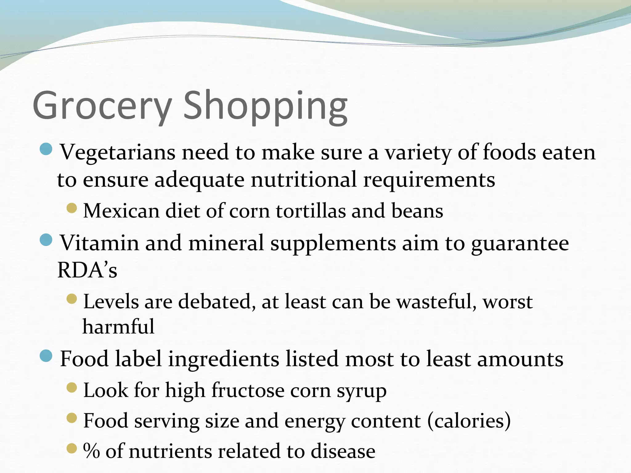 Grocery Shopping
Vegetarians need to make sure a variety of foods eaten
to ensure adequate nutritional requirements
Mexican diet of corn tortillas and beans
Vitamin and mineral supplements aim to guarantee
RDA’s
Levels are debated, at least can be wasteful, worst
harmful
Food label ingredients listed most to least amounts
Look for high fructose corn syrup
Food serving size and energy content (calories)
% of nutrients related to disease
 