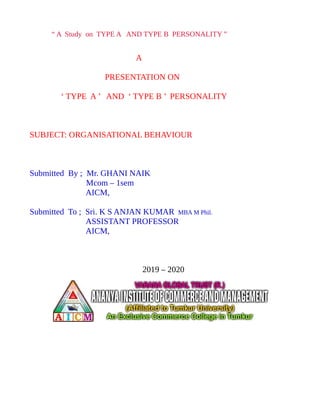 “ A Study on TYPE A AND TYPE B PERSONALITY ”
A
PRESENTATION ON
‘ TYPE A ’ AND ‘ TYPE B ’ PERSONALITY
SUBJECT: ORGANISATIONAL BEHAVIOUR
Submitted By ; Mr. GHANI NAIK
Mcom – 1sem
AICM,
Submitted To ; Sri. K S ANJAN KUMAR MBA M Phil.
ASSISTANT PROFESSOR
AICM,
2019 – 2020
 