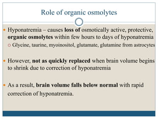 Role of organic osmolytes
 Hyponatremia – causes loss of osmotically active, protective,
organic osmolytes within few hours to days of hyponatremia
 Glycine, taurine, myoinositol, glutamate, glutamine from astrocytes
 However, not as quickly replaced when brain volume begins
to shrink due to correction of hyponatremia
 As a result, brain volume falls below normal with rapid
correction of hyponatremia.
 