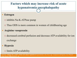 Factors which may increase risk of acute
hyponatremia encephalopathy
 Estrogen
 inhibits Na-K-ATPase pump
 Thus ODS is more common in women of childbearing age
 Arginine vasopressin
 decreased cerebral perfusion and decrease ATP availability for ion
exchange
 Hypoxia
 limits ATP availability
Ayus JC, Achinger SG, Arieff A. Brain cell volume regulation in hyponatremia: role of sex, age, vasopressin and hypoxia. Am J Physiol
Renal Physiol 2008;295:F619 –24.
 