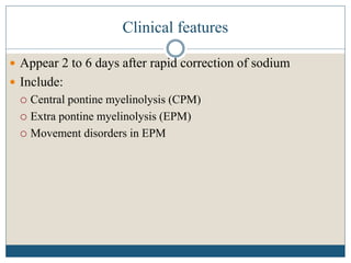 Clinical features
 Appear 2 to 6 days after rapid correction of sodium
 Include:
 Central pontine myelinolysis (CPM)
 Extra pontine myelinolysis (EPM)
 Movement disorders in EPM
 
