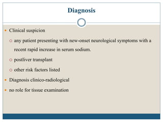 Diagnosis
 Clinical suspicion
 any patient presenting with new-onset neurological symptoms with a
recent rapid increase in serum sodium.
 postliver transplant
 other risk factors listed
 Diagnosis clinico-radiological
 no role for tissue examination
 