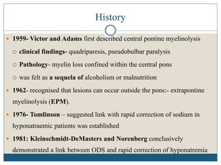 History
 1959- Victor and Adams first described central pontine myelinolysis
 clinical findings- quadriparesis, pseudobulbar paralysis
 Pathology- myelin loss confined within the central pons
 was felt as a sequela of alcoholism or malnutrition
 1962- recognised that lesions can occur outside the pons:- extrapontine
myelinolysis (EPM).
 1976- Tomlinson – suggested link with rapid correction of sodium in
hyponatraemic patients was established
 1981: Kleinschmidt-DeMasters and Norenberg conclusively
demonstrated a link between ODS and rapid correction of hyponatremia
 