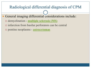 Radiological differential diagnosis of CPM
 General imaging differential considerations include:
 demyelination - multiple sclerosis (MS)
 infarction from basilar perforators can be central
 pontine neoplasms - astrocytomas
 