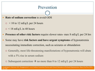 Prevention
 Rate of sodium correction to avoid ODS
 < 10 to 12 mEq/L per 24 hours
 < 18 mEq/L in 48 hours
 Presence of other risk factors require slower rates- max 8 mEq/L per 24 hrs
 Some may have risk factors and have urgent symptoms of hyponatremia
necessitating immediate correction, such as seizures or obtundation
 Generally, most life-threatening manifestations of hyponatremia will abate
with a 5% rise in serum sodium
 Subsequent correction  no more than 8 to 12 mEq/L per 24 hours
Geoghegan P, Harrison AM, Thongprayoon C, et al. Sodium Correction Practice and Clinical Outcomes in Profound Hyponatremia. Mayo Clin Proc 2015;
90:1348
 