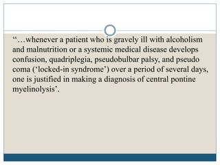 ‘‘…whenever a patient who is gravely ill with alcoholism
and malnutrition or a systemic medical disease develops
confusion, quadriplegia, pseudobulbar palsy, and pseudo
coma (‘locked-in syndrome’) over a period of several days,
one is justified in making a diagnosis of central pontine
myelinolysis’.
 