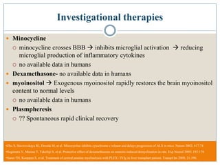 Investigational therapies
 Minocycline
 minocycline crosses BBB  inhibits microglial activation  reducing
microglial production of inflammatory cytokines
 no available data in humans
 Dexamethasone- no available data in humans
 myoinositol  Exogenous myoinositol rapidly restores the brain myoinositol
content to normal levels
 no available data in humans
 Plasmpheresis
 ?? Spontaneous rapid clinical recovery
•Zhu S, Stavrovskaya IG, Drozda M, et al. Minocycline inhibits cytochrome c release and delays progression of ALS in mice. Nature 2002; 417:74.
•Sugimura Y, Murase T, Takefuji S, et al. Protective effect of dexamethasone on osmotic-induced demyelination in rats. Exp Neurol 2005; 192:178
•Saner FH, Koeppen S, et al. Treatment of central pontine myelinolysis with PLEX / IVIg in liver transplant patient. Transpl Int 2008; 21:390.
 