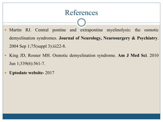 References
 Martin RJ. Central pontine and extrapontine myelinolysis: the osmotic
demyelination syndromes. Journal of Neurology, Neurosurgery & Psychiatry.
2004 Sep 1;75(suppl 3):iii22-8.
 King JD, Rosner MH. Osmotic demyelination syndrome. Am J Med Sci. 2010
Jun 1;339(6):561-7.
 Uptodate website- 2017
 