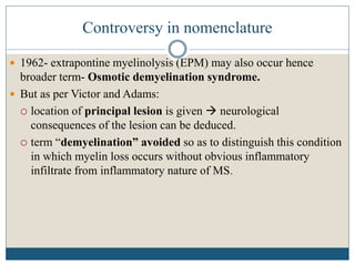 Controversy in nomenclature
 1962- extrapontine myelinolysis (EPM) may also occur hence
broader term- Osmotic demyelination syndrome.
 But as per Victor and Adams:
 location of principal lesion is given  neurological
consequences of the lesion can be deduced.
 term “demyelination” avoided so as to distinguish this condition
in which myelin loss occurs without obvious inflammatory
infiltrate from inflammatory nature of MS.
 