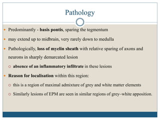 Pathology
 Predominantly - basis pontis, sparing the tegmentum
 may extend up to midbrain, very rarely down to medulla
 Pathologically, loss of myelin sheath with relative sparing of axons and
neurons in sharply demarcated lesion
 absence of an inflammatory infiltrate in these lesions
 Reason for localisation within this region:
 this is a region of maximal admixture of grey and white matter elements
 Similarly lesions of EPM are seen in similar regions of grey–white apposition.
 