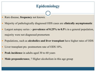 Epidemiology
 Rare disease, frequency not known.
 Majority of pathologically diagnosed ODS cases are clinically asymptomatic
 Largest autopsy series :- prevalence of 0.25% to 0.5% in a general population,
majority were not diagnosed premortem
 Populations, such as alcoholics and liver transplant have higher rates of ODS
 Liver transplant pts- postmortem rate of ODS 10%.
 Peak incidence in adults aged 30 to 60 years
 Male preponderance, ? Higher alcoholism in this age group
 