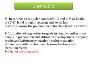 In contrast to the polar nature of C-Li and C-MgX bonds,
the C-Zn bond is highly covalent and hence less
reactive,allowing the preparation of functionalized derivatives.
Utilization of organozinc reagents in organic synthesis has
mainly in preparation and utilization of compounds in organic
syntheses (Reformatsky reaction), cyclopropanation
(Simmons-Smith reaction),and transmetalations with
transition metals
Can not opens epoxide
Organo Zinc
 
