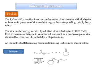 The Reformatsky reaction involves condensation of a-haloester with aldehydes
or ketones in presence of zinc enolates to give the corsesponding beta hydroxy
esters.
The zinc enolates are generated by addition of an a-haloester in THF,DME,
Et-O in benzene or toluene to an activated zinc, such as a Zn-Cu couple or zinc
obtained by reduction of zinc halides with potassium .
An example of a Reformatsky condensation using Rieke zinc is shown below.
Principal
Examples
 